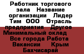 Работник торгового зала › Название организации ­ Лидер Тим, ООО › Отрасль предприятия ­ Другое › Минимальный оклад ­ 1 - Все города Работа » Вакансии   . Крым,Бахчисарай